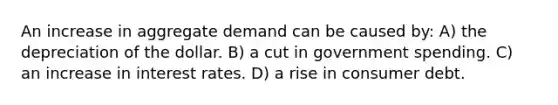 An increase in aggregate demand can be caused by: A) the depreciation of the dollar. B) a cut in government spending. C) an increase in interest rates. D) a rise in consumer debt.