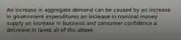 An increase in aggregate demand can be caused by an increase in government expenditures an increase in nominal money supply an increase in business and consumer confidence a decrease in taxes all of the above