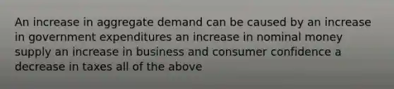 An increase in aggregate demand can be caused by an increase in government expenditures an increase in nominal money supply an increase in business and consumer confidence a decrease in taxes all of the above