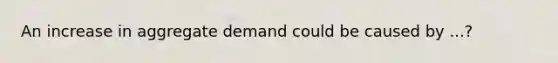 An increase in aggregate demand could be caused by ...?