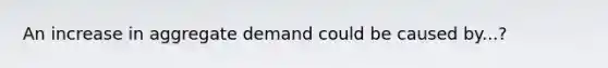 An increase in aggregate demand could be caused by...?