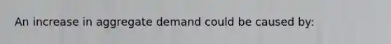 An increase in aggregate demand could be caused by: