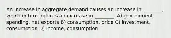 An increase in aggregate demand causes an increase in ________, which in turn induces an increase in ________. A) government spending, net exports B) consumption, price C) investment, consumption D) income, consumption