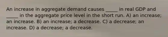 An increase in aggregate demand causes _____ in real GDP and _____ in the aggregate price level in the short run. A) an increase; an increase. B) an increase; a decrease. C) a decrease; an increase. D) a decrease; a decrease.