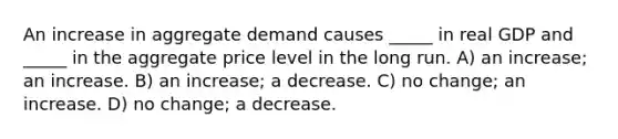 An increase in aggregate demand causes _____ in real GDP and _____ in the aggregate price level in the long run. A) an increase; an increase. B) an increase; a decrease. C) no change; an increase. D) no change; a decrease.