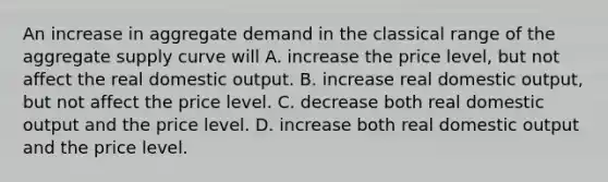 An increase in aggregate demand in the classical range of the aggregate supply curve will A. increase the price level, but not affect the real domestic output. B. increase real domestic output, but not affect the price level. C. decrease both real domestic output and the price level. D. increase both real domestic output and the price level.