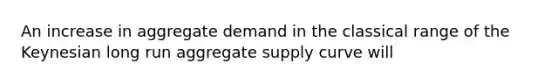 An increase in aggregate demand in the classical range of the Keynesian long run aggregate supply curve will