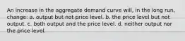 An increase in the aggregate demand curve will, in the long run, change: a. output but not price level. b. the price level but not output. c. both output and the price level. d. neither output nor the price level.