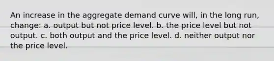 An increase in the aggregate demand curve will, in the long run, change: a. output but not price level. b. the price level but not output. c. both output and the price level. d. neither output nor the price level.