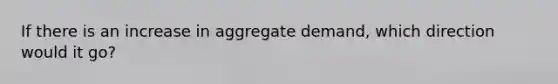 If there is an increase in aggregate demand, which direction would it go?