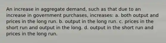 An increase in aggregate demand, such as that due to an increase in government purchases, increases: a. both output and prices in the long run. b. output in the long run. c. prices in the short run and output in the long. d. output in the short run and prices in the long run.