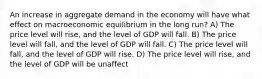 An increase in aggregate demand in the economy will have what effect on macroeconomic equilibrium in the long run? A) The price level will rise, and the level of GDP will fall. B) The price level will fall, and the level of GDP will fall. C) The price level will fall, and the level of GDP will rise. D) The price level will rise, and the level of GDP will be unaffect