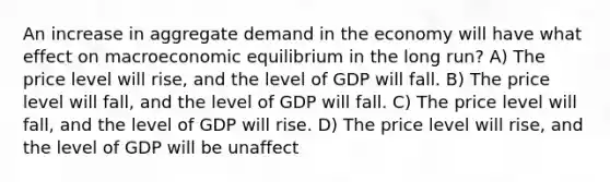 An increase in aggregate demand in the economy will have what effect on macroeconomic equilibrium in the long run? A) The price level will rise, and the level of GDP will fall. B) The price level will fall, and the level of GDP will fall. C) The price level will fall, and the level of GDP will rise. D) The price level will rise, and the level of GDP will be unaffect