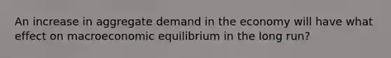 An increase in aggregate demand in the economy will have what effect on macroeconomic equilibrium in the long run?