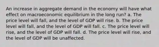 An increase in aggregate demand in the economy will have what effect on macroeconomic equilibrium in the long run? a. The price level will fall, and the level of GDP will rise. b. The price level will fall, and the level of GDP will fall. c. The price level will rise, and the level of GDP will fall. d. The price level will rise, and the level of GDP will be unaffected.