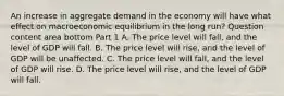 An increase in aggregate demand in the economy will have what effect on macroeconomic equilibrium in the long​ run? Question content area bottom Part 1 A. The price level will​ fall, and the level of GDP will fall. B. The price level will​ rise, and the level of GDP will be unaffected. C. The price level will​ fall, and the level of GDP will rise. D. The price level will​ rise, and the level of GDP will fall.