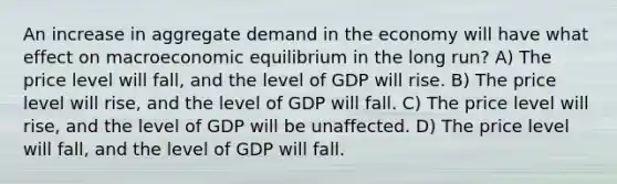 An increase in aggregate demand in the economy will have what effect on macroeconomic equilibrium in the long run? A) The price level will fall, and the level of GDP will rise. B) The price level will rise, and the level of GDP will fall. C) The price level will rise, and the level of GDP will be unaffected. D) The price level will fall, and the level of GDP will fall.