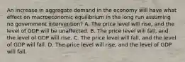 An increase in aggregate demand in the economy will have what effect on macroeconomic equilibrium in the long run assuming no government intervention? A. The price level will rise, and the level of GDP will be unaffected. B. The price level will fall, and the level of GDP will rise. C. The price level will fall, and the level of GDP will fall. D. The price level will rise, and the level of GDP will fall.