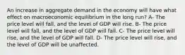 An increase in aggregate demand in the economy will have what effect on macroeconomic equilibrium in the long run? A- The price level will fall, and the level of GDP will rise. B- The price level will fall, and the level of GDP will fall. C- The price level will rise, and the level of GDP will fall. D- The price level will rise, and the level of GDP will be unaffected.