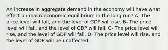 An increase in aggregate demand in the economy will have what effect on macroeconomic equilibrium in the long run? A- The price level will fall, and the level of GDP will rise. B- The price level will fall, and the level of GDP will fall. C- The price level will rise, and the level of GDP will fall. D- The price level will rise, and the level of GDP will be unaffected.