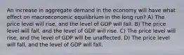 An increase in aggregate demand in the economy will have what effect on macroeconomic equilibrium in the long run? A) The price level will rise, and the level of GDP will fall. B) The price level will fall, and the level of GDP will rise. C) The price level will rise, and the level of GDP will be unaffected. D) The price level will fall, and the level of GDP will fall.