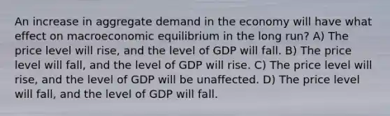 An increase in aggregate demand in the economy will have what effect on macroeconomic equilibrium in the long run? A) The price level will rise, and the level of GDP will fall. B) The price level will fall, and the level of GDP will rise. C) The price level will rise, and the level of GDP will be unaffected. D) The price level will fall, and the level of GDP will fall.