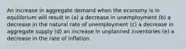 An increase in aggregate demand when the economy is in equilibrium will result in (a) a decrease in unemployment (b) a decrease in the natural rate of unemployment (c) a decrease in aggregate supply (d) an increase in unplanned inventories (e) a decrease in the rate of inflation