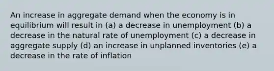 An increase in aggregate demand when the economy is in equilibrium will result in (a) a decrease in unemployment (b) a decrease in the natural rate of unemployment (c) a decrease in aggregate supply (d) an increase in unplanned inventories (e) a decrease in the rate of inflation