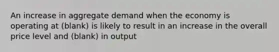 An increase in aggregate demand when the economy is operating at (blank) is likely to result in an increase in the overall price level and (blank) in output