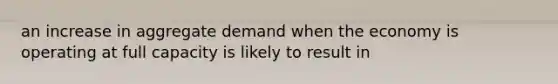 an increase in aggregate demand when the economy is operating at full capacity is likely to result in