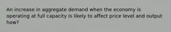 An increase in aggregate demand when the economy is operating at full capacity is likely to affect price level and output how?