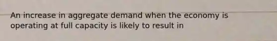 An increase in aggregate demand when the economy is operating at full capacity is likely to result in