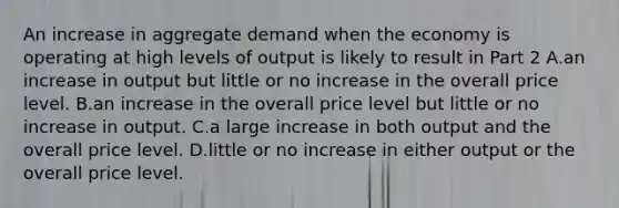 An increase in aggregate demand when the economy is operating at high levels of output is likely to result in Part 2 A.an increase in output but little or no increase in the overall price level. B.an increase in the overall price level but little or no increase in output. C.a large increase in both output and the overall price level. D.little or no increase in either output or the overall price level.