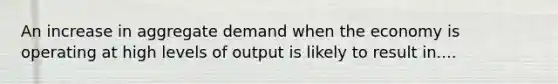 An increase in aggregate demand when the economy is operating at high levels of output is likely to result in....