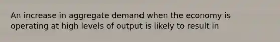 An increase in aggregate demand when the economy is operating at high levels of output is likely to result in