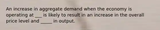 An increase in aggregate demand when the economy is operating at ___ is likely to result in an increase in the overall price level and _____ in output.