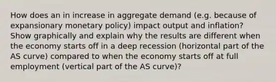 How does an in increase in aggregate demand (e.g. because of expansionary monetary policy) impact output and inflation? Show graphically and explain why the results are different when the economy starts off in a deep recession (horizontal part of the AS curve) compared to when the economy starts off at full employment (vertical part of the AS curve)?