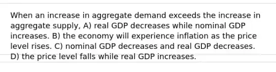 When an increase in aggregate demand exceeds the increase in aggregate supply, A) real GDP decreases while nominal GDP increases. B) the economy will experience inflation as the price level rises. C) nominal GDP decreases and real GDP decreases. D) the price level falls while real GDP increases.