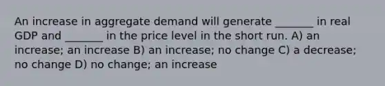 An increase in aggregate demand will generate _______ in real GDP and _______ in the price level in the short run. A) an increase; an increase B) an increase; no change C) a decrease; no change D) no change; an increase