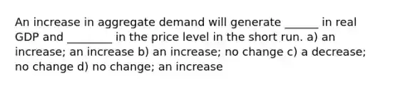 An increase in aggregate demand will generate ______ in real GDP and ________ in the price level in the short run. a) an increase; an increase b) an increase; no change c) a decrease; no change d) no change; an increase