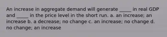 An increase in aggregate demand will generate _____ in real GDP and _____ in the price level in the short run. a. an increase; an increase b. a decrease; no change c. an increase; no change d. no change; an increase