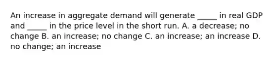 An increase in aggregate demand will generate _____ in real GDP and _____ in the price level in the short run. A. a decrease; no change B. an increase; no change C. an increase; an increase D. no change; an increase