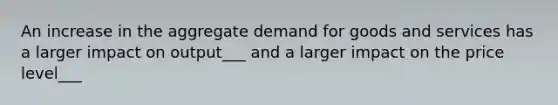 An increase in the aggregate demand for goods and services has a larger impact on output___ and a larger impact on the price level___