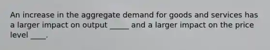 An increase in the aggregate demand for goods and services has a larger impact on output _____ and a larger impact on the price level ____.