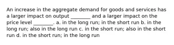 An increase in the aggregate demand for goods and services has a larger impact on output ________ and a larger impact on the price level ________. a. in the long run; in the short run b. in the long run; also in the long run c. in the short run; also in the short run d. in the short run; in the long run