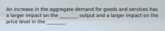 An increase in the aggregate demand for goods and services has a larger impact on the ________ output and a larger impact on the price level in the ________.