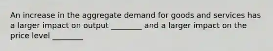 An increase in the aggregate demand for goods and services has a larger impact on output ________ and a larger impact on the price level ________