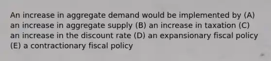 An increase in aggregate demand would be implemented by (A) an increase in aggregate supply (B) an increase in taxation (C) an increase in the discount rate (D) an expansionary <a href='https://www.questionai.com/knowledge/kPTgdbKdvz-fiscal-policy' class='anchor-knowledge'>fiscal policy</a> (E) a contractionary fiscal policy