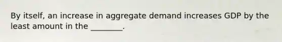 By​ itself, an increase in aggregate demand increases GDP by the least amount in the​ ________.