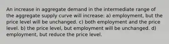 An increase in aggregate demand in the intermediate range of the aggregate supply curve will increase: a) employment, but the price level will be unchanged. c) both employment and the price level. b) the price level, but employment will be unchanged. d) employment, but reduce the price level.